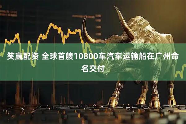 笑赢配资 全球首艘10800车汽车运输船在广州命名交付